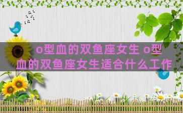o型血的双鱼座女生 o型血的双鱼座女生适合什么工作